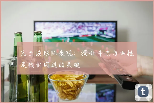 瓦兰谈球队表现：提升斗志与血性是我们前进的关键