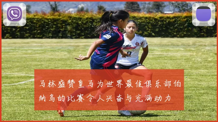 马林盛赞皇马为世界最佳俱乐部伯纳乌的比赛令人兴奋与充满动力