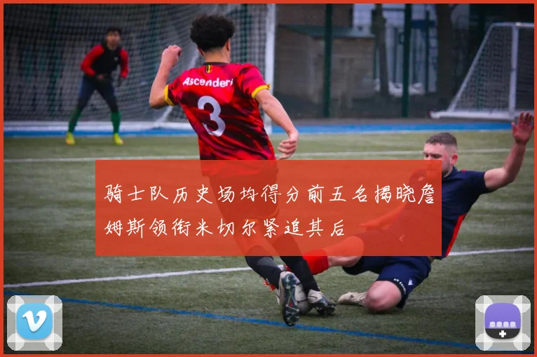 骑士队历史场均得分前五名揭晓詹姆斯领衔米切尔紧追其后