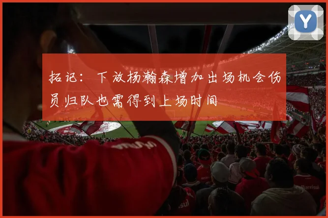 拓记：下放杨瀚森增加出场机会伤员归队也需得到上场时间