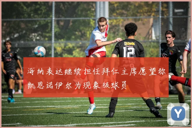 海纳表达继续担任拜仁主席愿望称凯恩诺伊尔为现象级球员