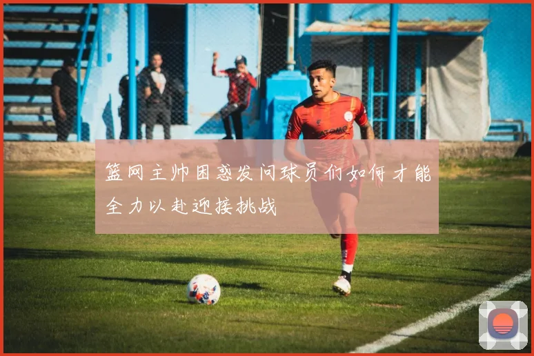 篮网主帅困惑发问球员们如何才能全力以赴迎接挑战