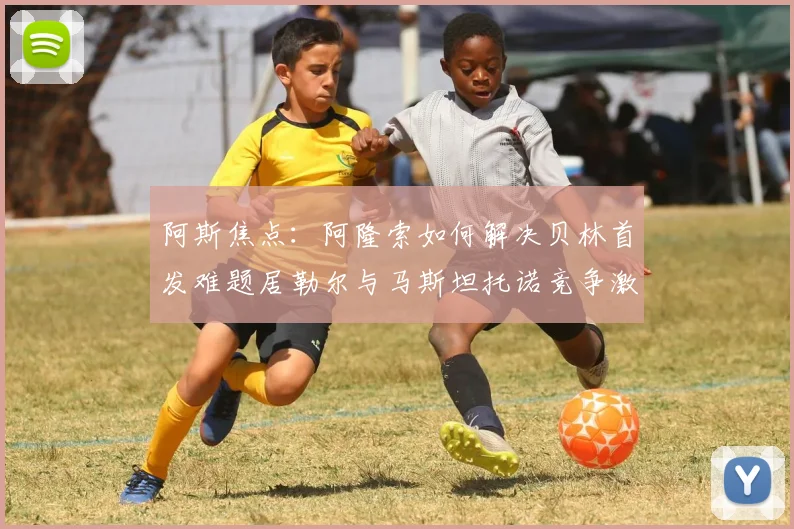 阿斯焦点：阿隆索如何解决贝林首发难题居勒尔与马斯坦托诺竞争激烈
