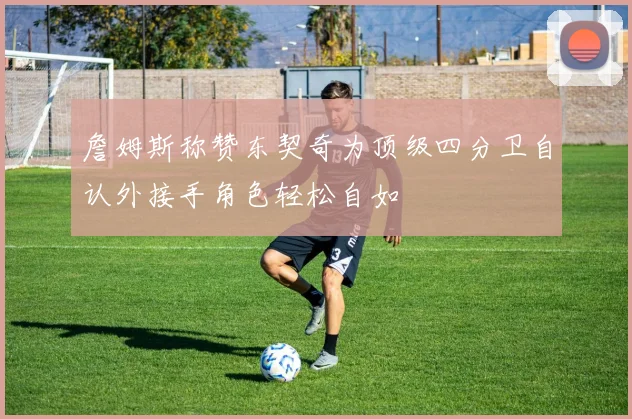 詹姆斯称赞东契奇为顶级四分卫自认外接手角色轻松自如