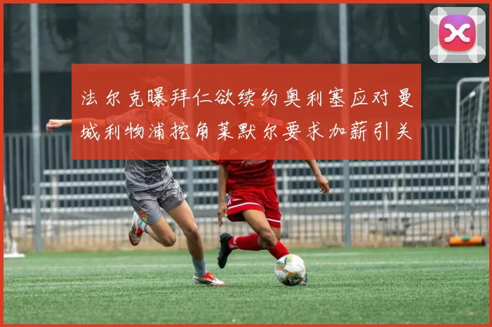 法尔克曝拜仁欲续约奥利塞应对曼城利物浦挖角莱默尔要求加薪引关注