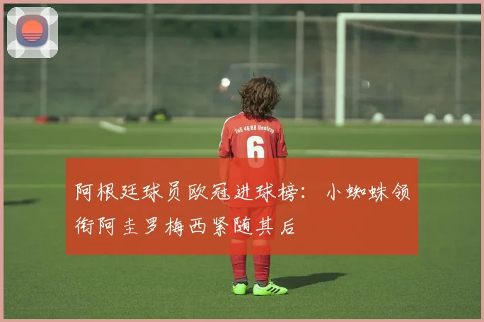 阿根廷球员欧冠进球榜：小蜘蛛领衔阿圭罗梅西紧随其后
