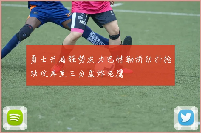 勇士开局强势发力巴特勒拼劲扑抢助攻库里三分轰炸老鹰