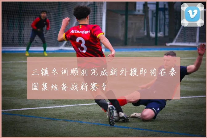 三镇冬训顺利完成新外援即将在泰国集结备战新赛季