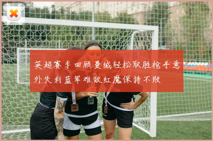 英超赛季回顾曼城轻松取胜枪手意外失利蓝军难敌红魔保持不败