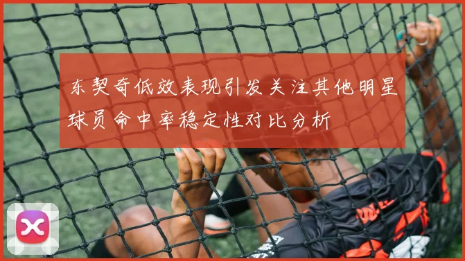 东契奇低效表现引发关注其他明星球员命中率稳定性对比分析