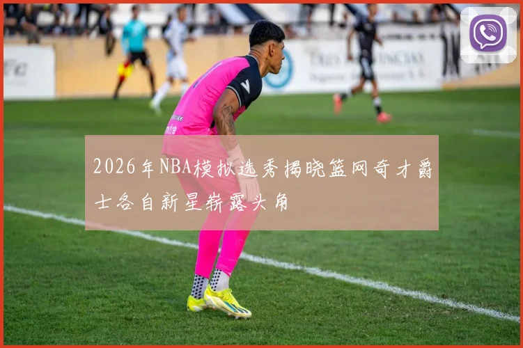 2026年NBA模拟选秀揭晓篮网奇才爵士各自新星崭露头角