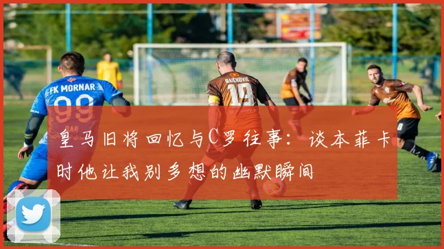 皇马旧将回忆与C罗往事：谈本菲卡时他让我别多想的幽默瞬间