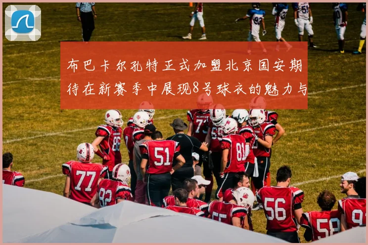 布巴卡尔孔特正式加盟北京国安期待在新赛季中展现8号球衣的魅力与实力