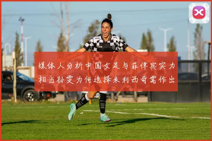 媒体人分析中国女足与菲律宾实力相当孙雯为何选择米利西奇需作出解释
