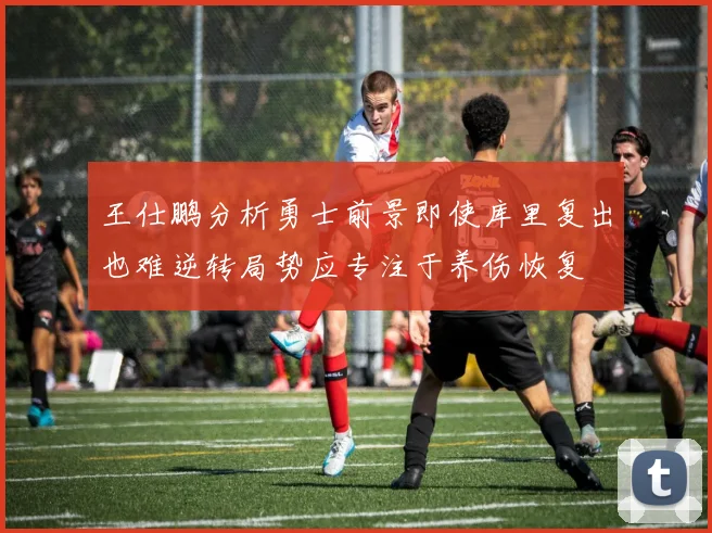 王仕鹏分析勇士前景即使库里复出也难逆转局势应专注于养伤恢复