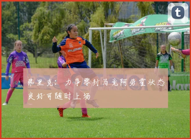 弗里克：力争零封马竞阿劳霍状态良好可随时上场