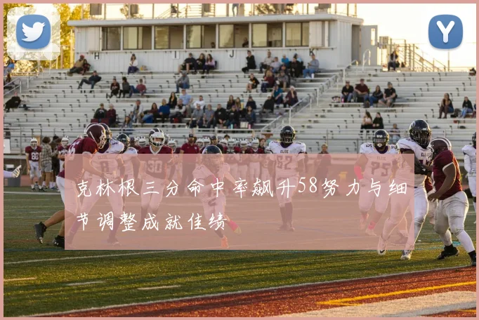 克林根三分命中率飙升58努力与细节调整成就佳绩