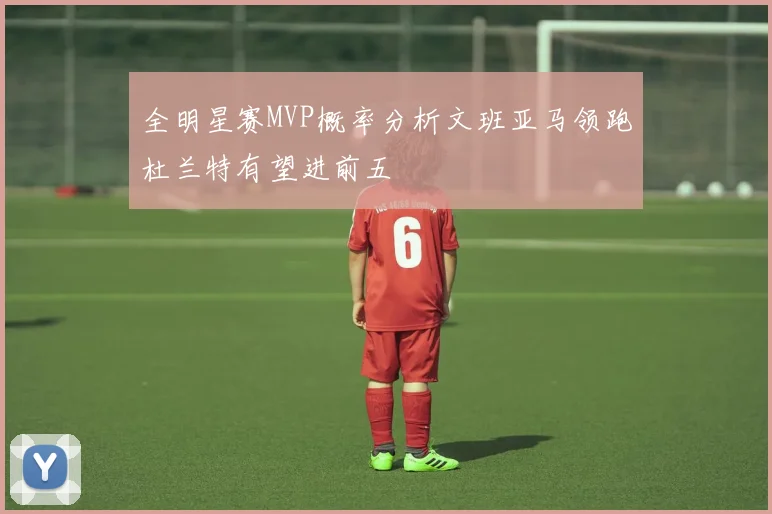 全明星赛MVP概率分析文班亚马领跑杜兰特有望进前五