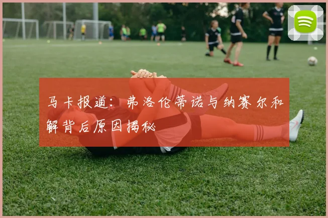 马卡报道：弗洛伦蒂诺与纳赛尔和解背后原因揭秘