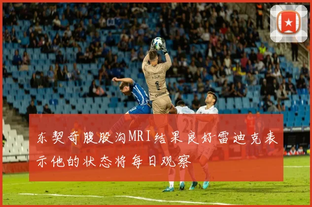 东契奇腹股沟MRI结果良好雷迪克表示他的状态将每日观察